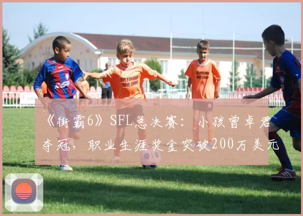 《街霸6》SFL总决赛：小孩曾卓君夺冠，职业生涯奖金突破200万美元