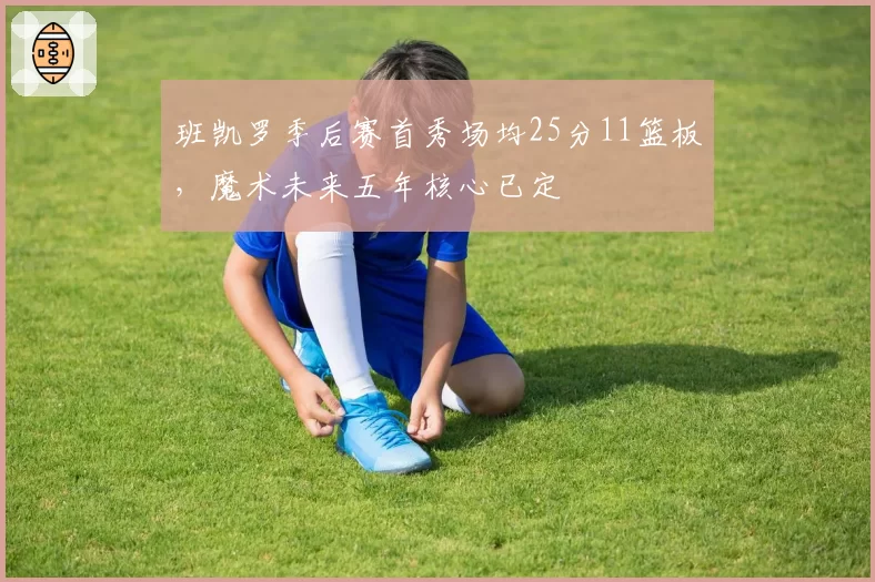 班凯罗季后赛首秀场均25分11篮板，魔术未来五年核心已定