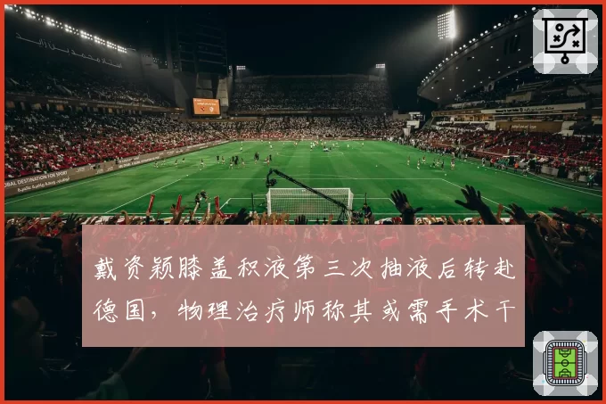 戴资颖膝盖积液第三次抽液后转赴德国，物理治疗师称其或需手术干预