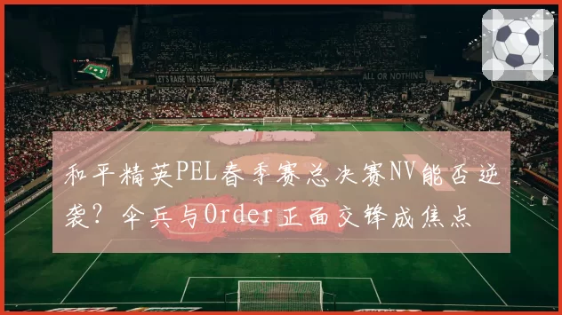 和平精英PEL春季赛总决赛NV能否逆袭?伞兵与Order正面交锋成焦点