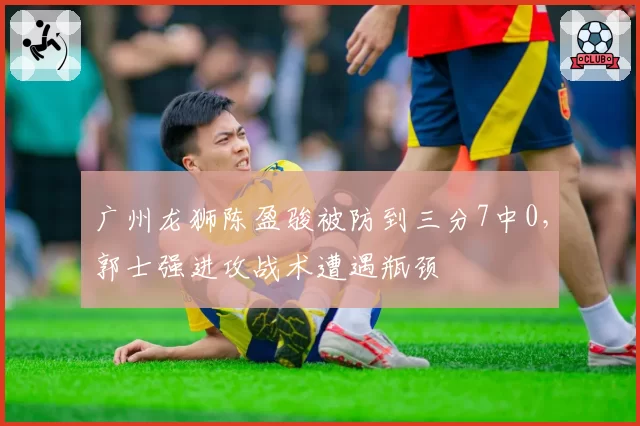 广州龙狮陈盈骏被防到三分7中0,郭士强进攻战术遭遇瓶颈