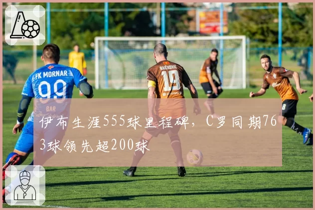 伊布生涯555球里程碑,C罗同期763球领先超200球