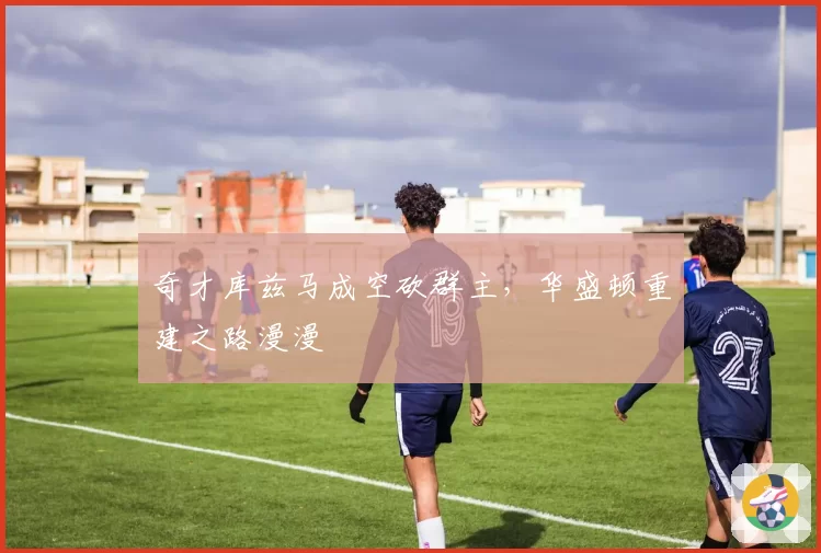 奇才库兹马成空砍群主，华盛顿重建之路漫漫