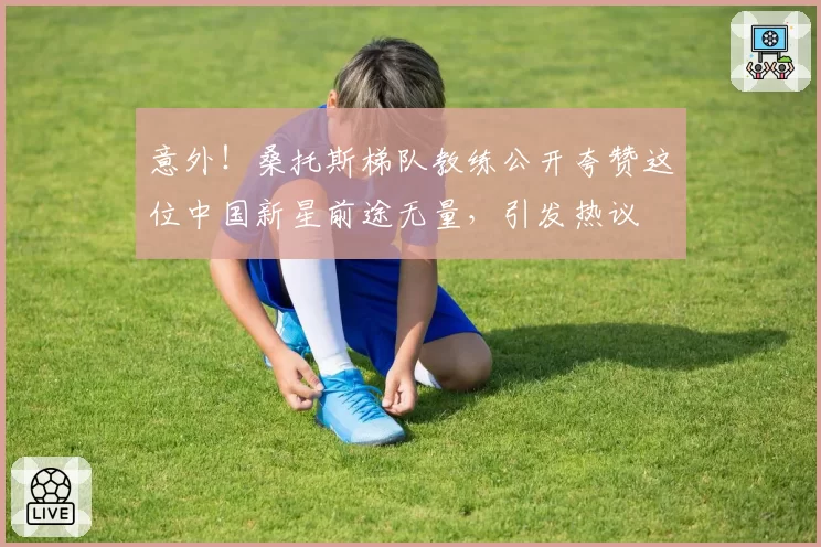 意外！桑托斯梯队教练公开夸赞这位中国新星前途无量，引发热议