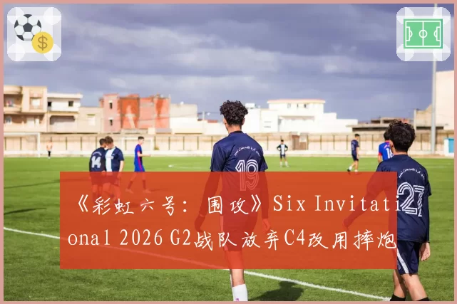 《彩虹六号:围攻》Six Invitational 2026 G2战队放弃C4改用摔炮,职业哥怒批“这是版本理解倒退”
