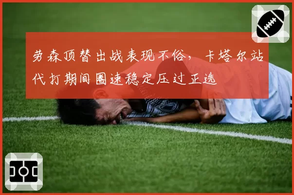 劳森顶替出战表现不俗，卡塔尔站代打期间圈速稳定压过正选