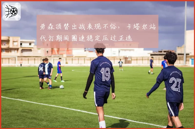 劳森顶替出战表现不俗，卡塔尔站代打期间圈速稳定压过正选