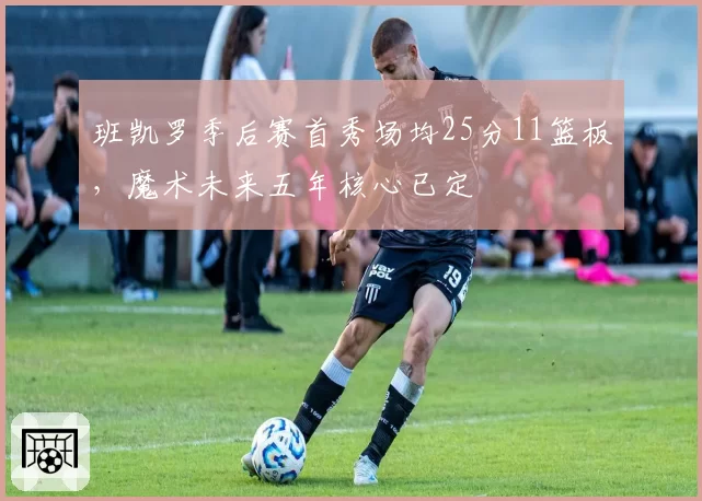 班凯罗季后赛首秀场均25分11篮板，魔术未来五年核心已定