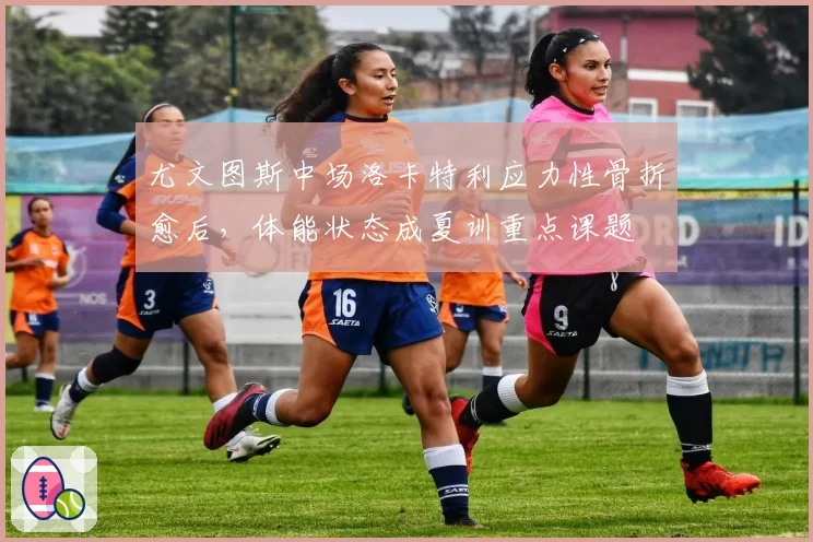 尤文图斯中场洛卡特利应力性骨折愈后，体能状态成夏训重点课题