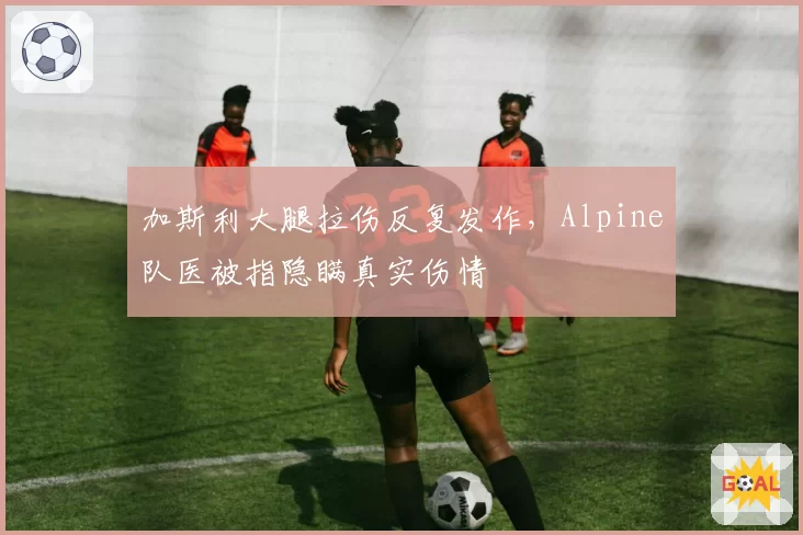 加斯利大腿拉伤反复发作，Alpine队医被指隐瞒真实伤情