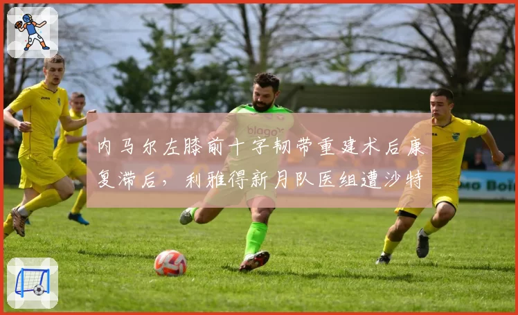 内马尔左膝前十字韧带重建术后康复滞后,利雅得新月队医组遭沙特媒体质疑