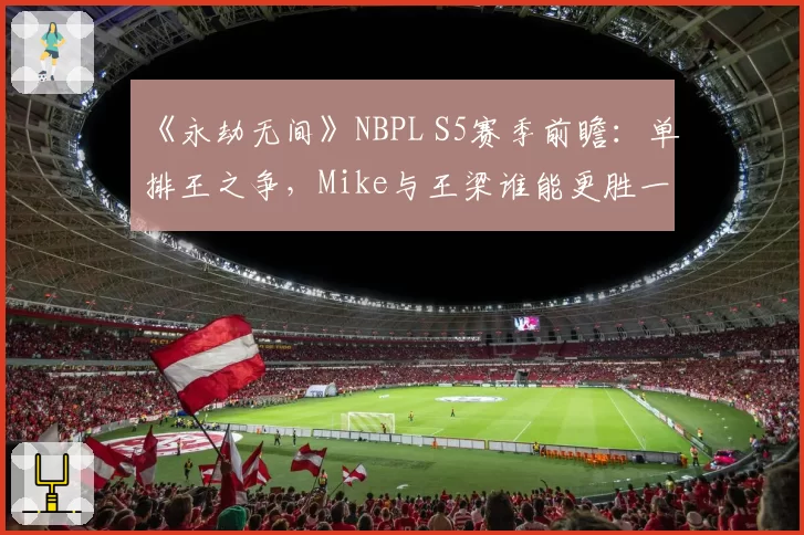 《永劫无间》NBPL S5赛季前瞻：单排王之争，Mike与王梁谁能更胜一筹？