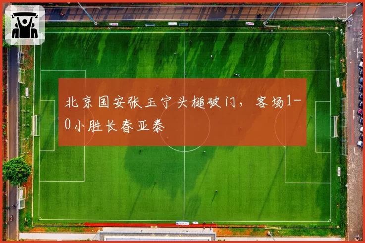 北京国安张玉宁头槌破门，客场1-0小胜长春亚泰