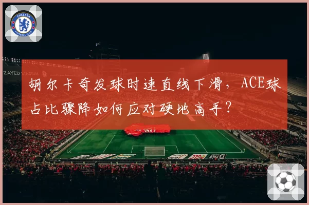 胡尔卡奇发球时速直线下滑，ACE球占比骤降如何应对硬地高手？