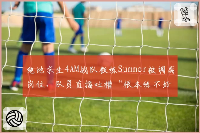 绝地求生4AM战队教练Summer被调离岗位,队员直播吐槽“根本练不好”
