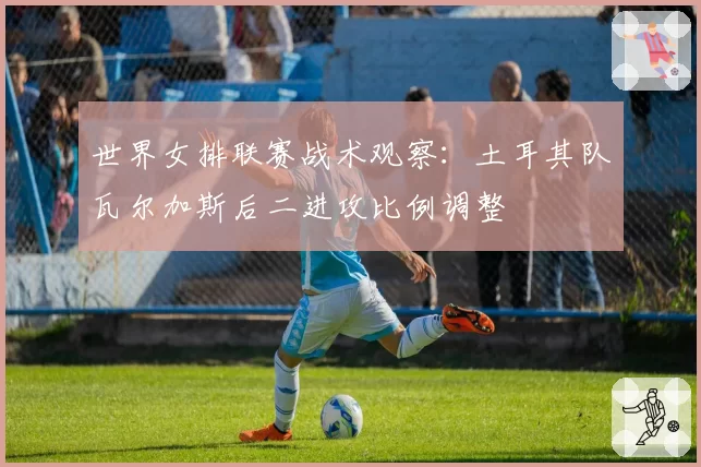 世界女排联赛战术观察：土耳其队瓦尔加斯后二进攻比例调整