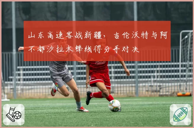 山东高速客战新疆，吉伦沃特与阿不都沙拉木锋线得分手对决