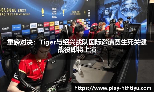 重磅对决：Tiger与绍兴战队国际邀请赛生死关键战役即将上演