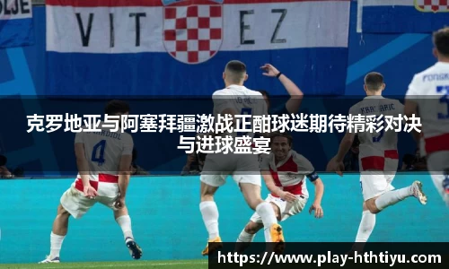 克罗地亚与阿塞拜疆激战正酣球迷期待精彩对决与进球盛宴